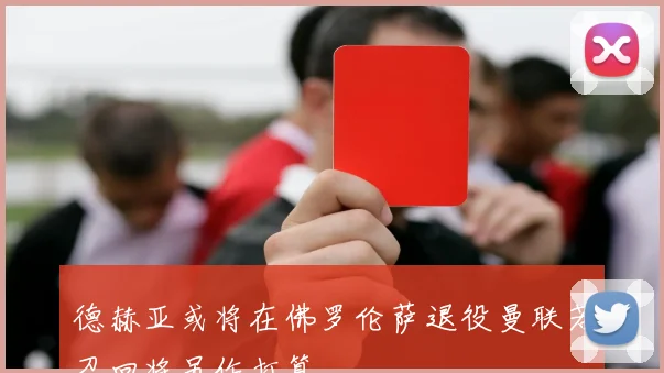 德赫亚或将在佛罗伦萨退役曼联若召回将另作打算