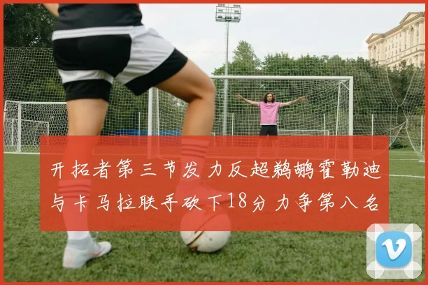 开拓者第三节发力反超鹈鹕霍勒迪与卡马拉联手砍下18分力争第八名