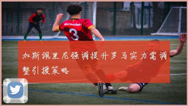 加斯佩里尼强调提升罗马实力需调整引援策略