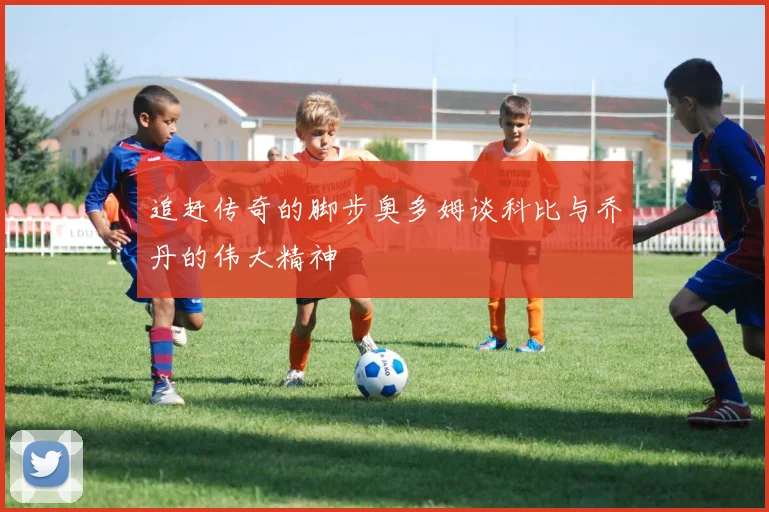 追赶传奇的脚步奥多姆谈科比与乔丹的伟大精神