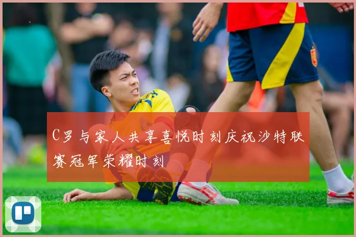 C罗与家人共享喜悦时刻庆祝沙特联赛冠军荣耀时刻