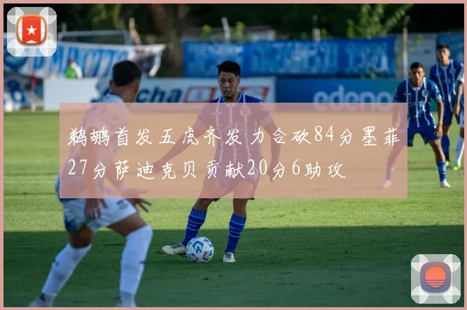 鹈鹕首发五虎齐发力合砍84分墨菲27分萨迪克贝贡献20分6助攻