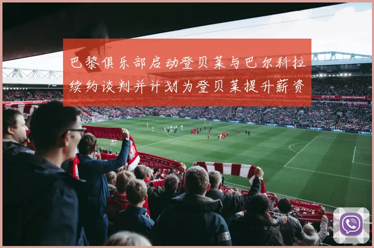 巴黎俱乐部启动登贝莱与巴尔科拉续约谈判并计划为登贝莱提升薪资待遇