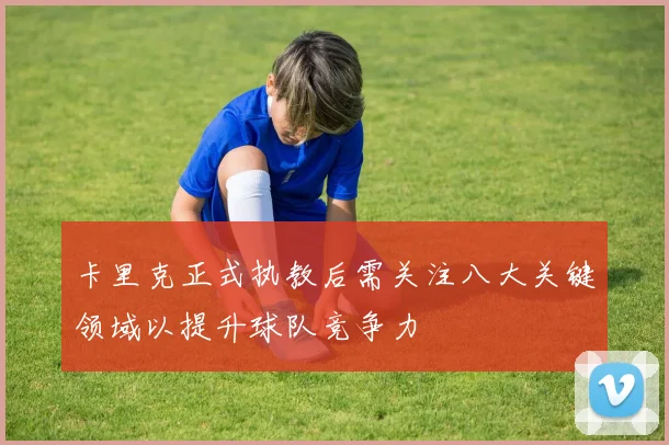 卡里克正式执教后需关注八大关键领域以提升球队竞争力