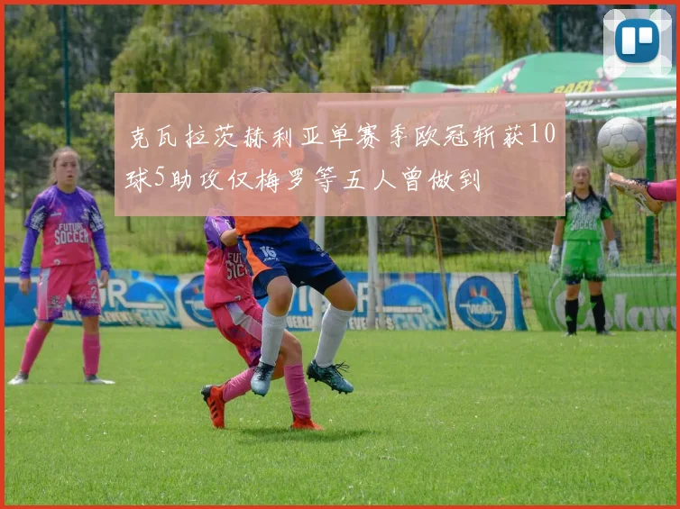 克瓦拉茨赫利亚单赛季欧冠斩获10球5助攻仅梅罗等五人曾做到
