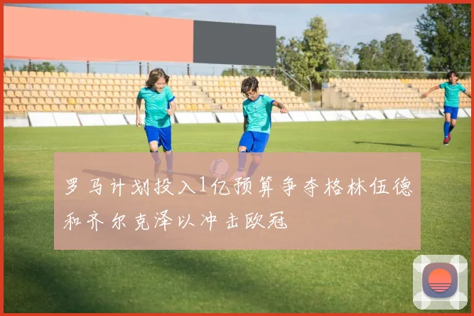 罗马计划投入1亿预算争夺格林伍德和齐尔克泽以冲击欧冠