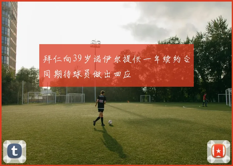 拜仁向39岁诺伊尔提供一年续约合同期待球员做出回应