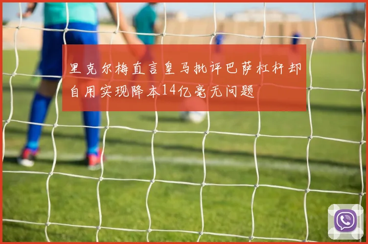 里克尔梅直言皇马批评巴萨杠杆却自用实现降本14亿毫无问题