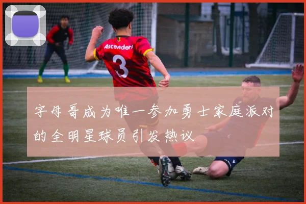字母哥成为唯一参加勇士家庭派对的全明星球员引发热议