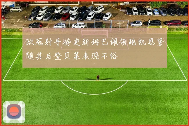 欧冠射手榜更新姆巴佩领跑凯恩紧随其后登贝莱表现不俗