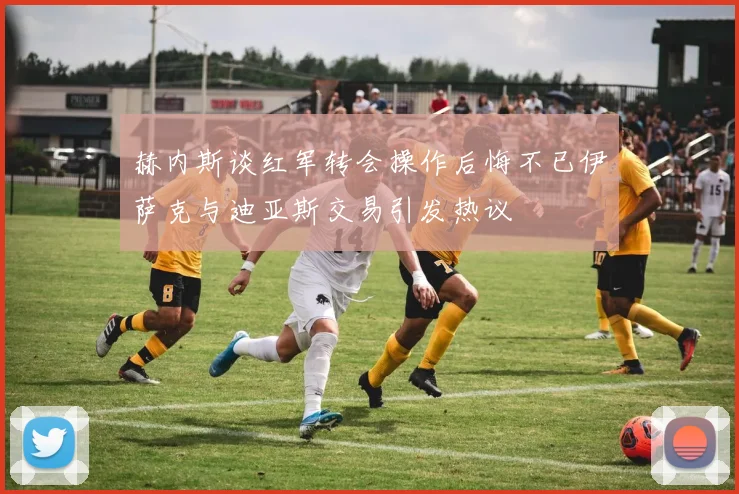 赫内斯谈红军转会操作后悔不已伊萨克与迪亚斯交易引发热议