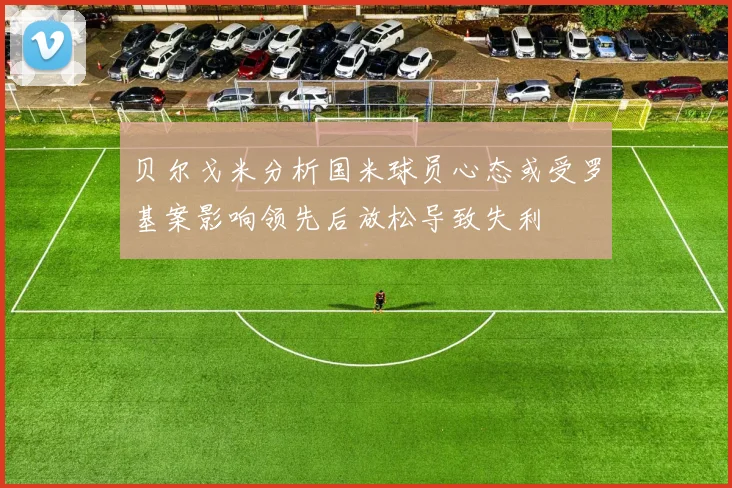 贝尔戈米分析国米球员心态或受罗基案影响领先后放松导致失利