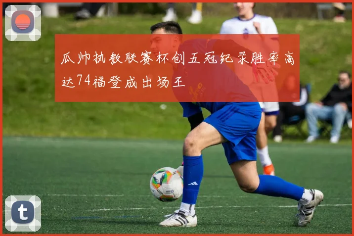 瓜帅执教联赛杯创五冠纪录胜率高达74福登成出场王
