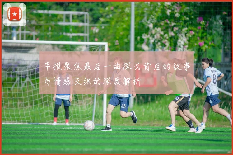 早报聚焦最后一曲探戈背后的故事与情感交织的深度解析