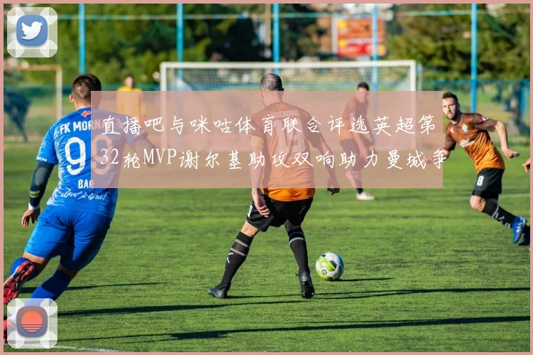 直播吧与咪咕体育联合评选英超第32轮MVP谢尔基助攻双响助力曼城争冠