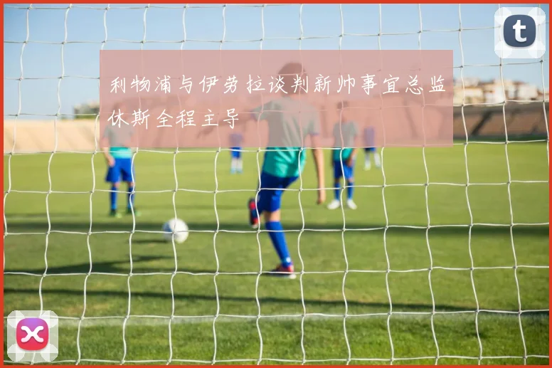 利物浦与伊劳拉谈判新帅事宜总监休斯全程主导