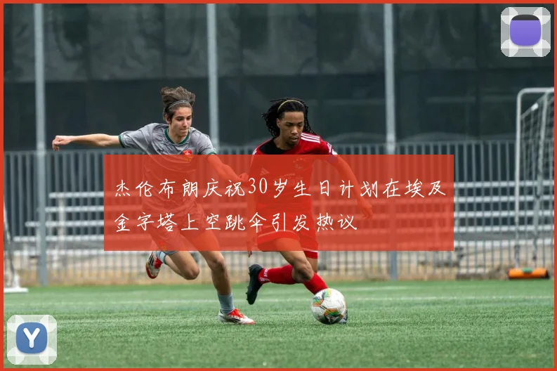 杰伦布朗庆祝30岁生日计划在埃及金字塔上空跳伞引发热议