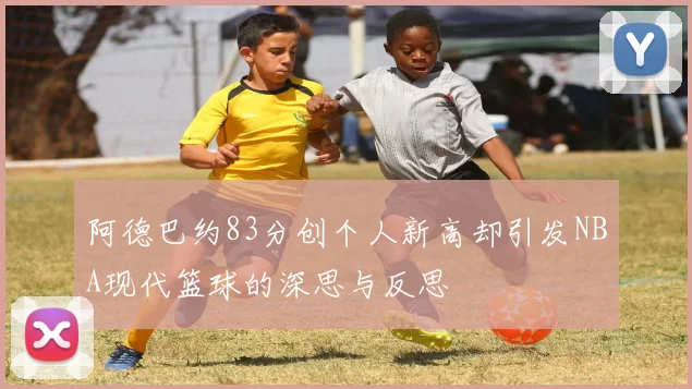 阿德巴约83分创个人新高却引发NBA现代篮球的深思与反思