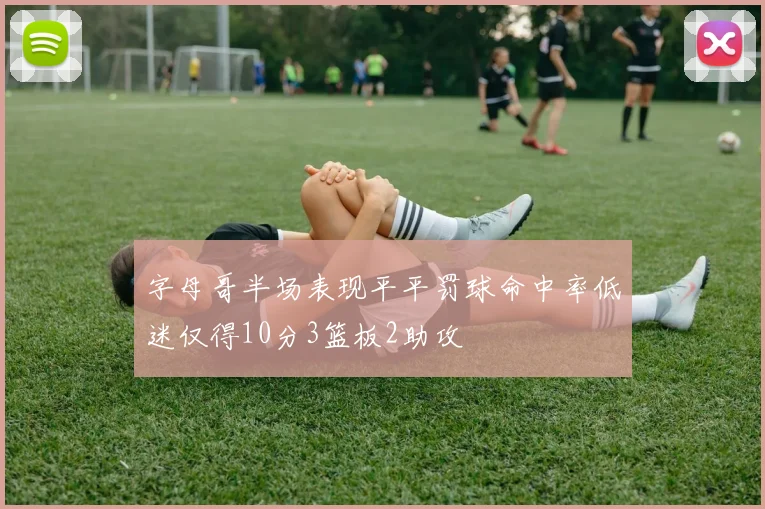 字母哥半场表现平平罚球命中率低迷仅得10分3篮板2助攻