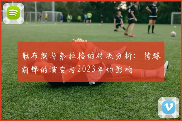 勒布朗与弗拉格的对决分析：持球前锋的演变与2023年的影响