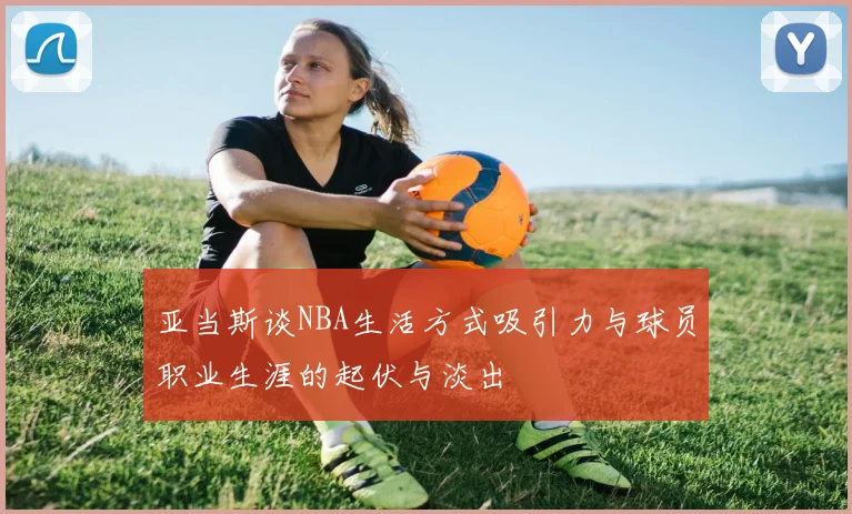 亚当斯谈NBA生活方式吸引力与球员职业生涯的起伏与淡出