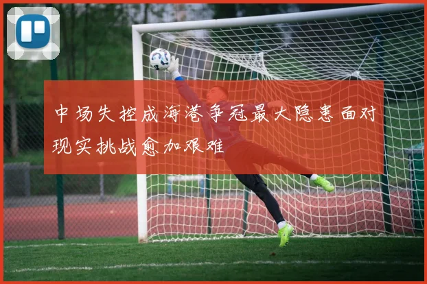 中场失控成海港争冠最大隐患面对现实挑战愈加艰难