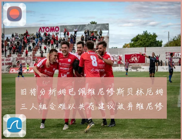 旧将分析姆巴佩维尼修斯贝林厄姆三人组合难以共存建议放弃维尼修斯