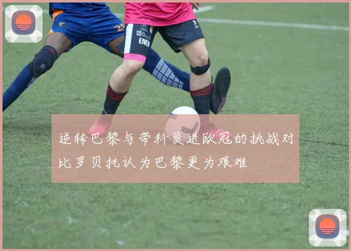 逆转巴黎与带科莫进欧冠的挑战对比罗贝托认为巴黎更为艰难