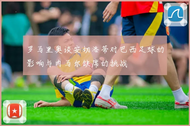 罗马里奥谈安切洛蒂对巴西足球的影响与内马尔缺席的挑战