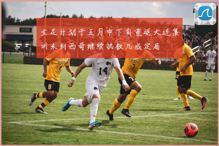 女足计划于五月中下旬重返大连集训米利西奇继续执教几成定局