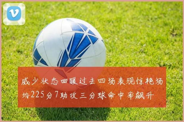 威少状态回暖过去四场表现惊艳场均225分7助攻三分球命中率飙升