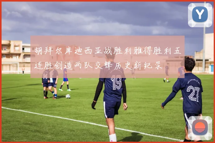 胡拜尔库迪西亚战胜利雅得胜利五连胜创造两队交锋历史新纪录