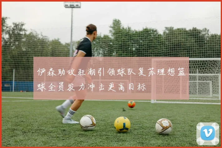 伊森助攻狂潮引领球队复苏理想篮球全员发力冲击更高目标